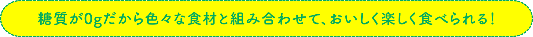 糖質が0gだから色々な食材と組み合わせて、おいしく楽しく食べられる！